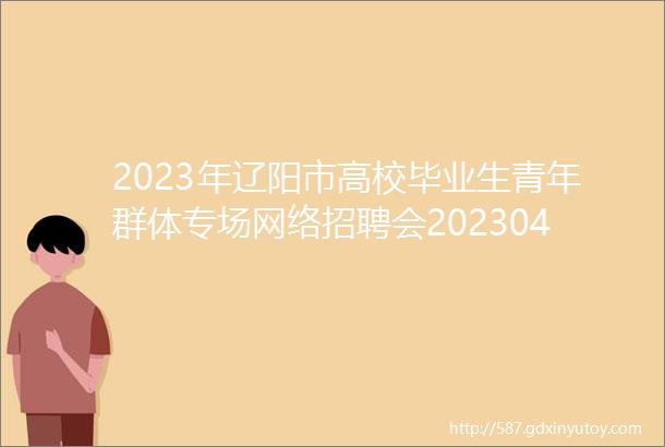 2023年辽阳市高校毕业生青年群体专场网络招聘会20230426